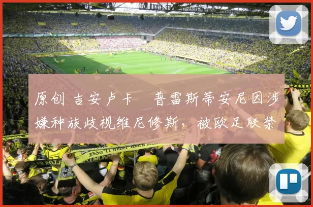 原创 吉安卢卡・普雷斯蒂安尼因涉嫌种族歧视维尼修斯，被欧足联禁赛