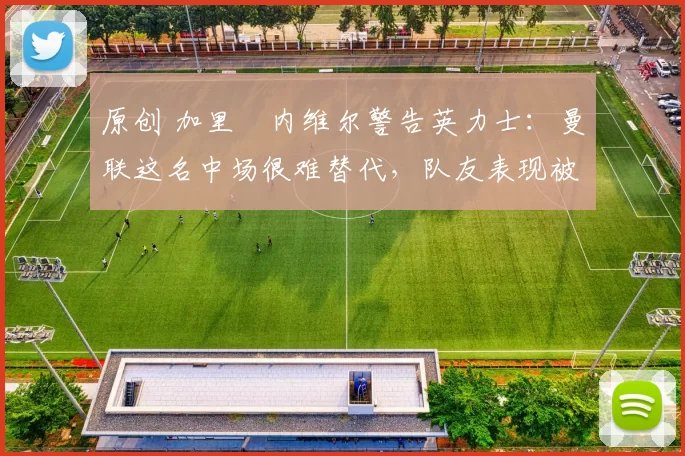 原创 加里・内维尔警告英力士：曼联这名中场很难替代，队友表现被赞 “离谱”