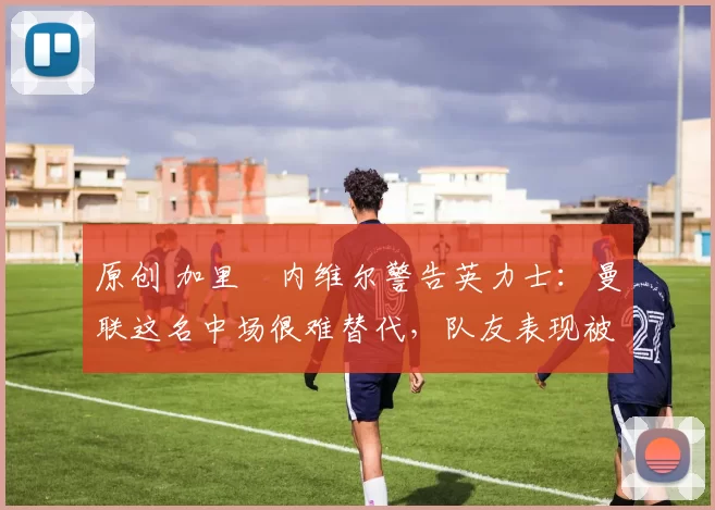 原创 加里・内维尔警告英力士：曼联这名中场很难替代，队友表现被赞 “离谱”