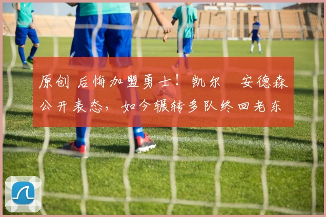 原创 后悔加盟勇士！凯尔・安德森公开表态，如今辗转多队终回老东家