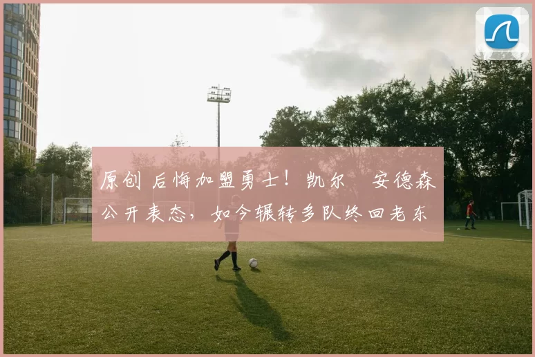 原创 后悔加盟勇士!凯尔・安德森公开表态,如今辗转多队终回老东家