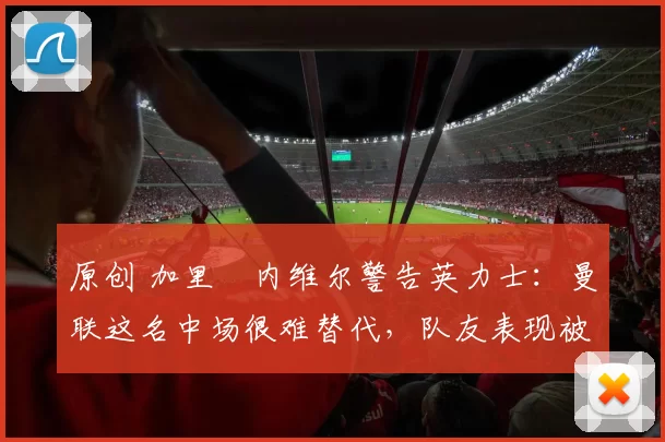 原创 加里・内维尔警告英力士：曼联这名中场很难替代，队友表现被赞 “离谱”