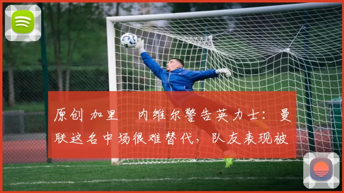 原创 加里・内维尔警告英力士:曼联这名中场很难替代,队友表现被赞 “离谱”