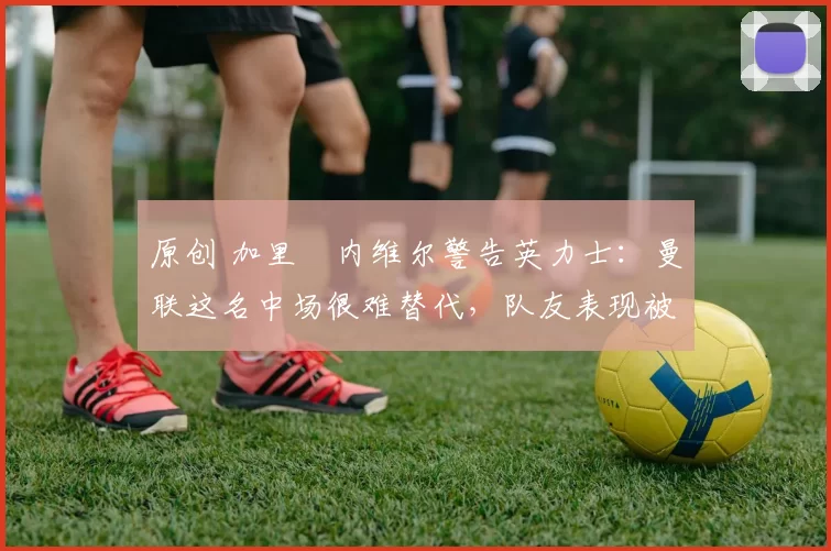 原创 加里・内维尔警告英力士：曼联这名中场很难替代，队友表现被赞 “离谱”