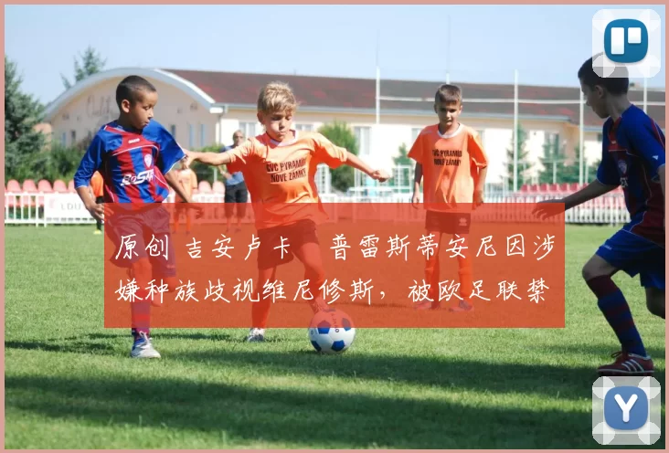 原创 吉安卢卡・普雷斯蒂安尼因涉嫌种族歧视维尼修斯，被欧足联禁赛