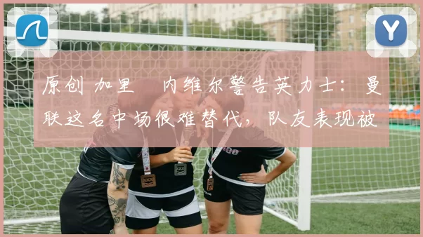 原创 加里・内维尔警告英力士:曼联这名中场很难替代,队友表现被赞 “离谱”