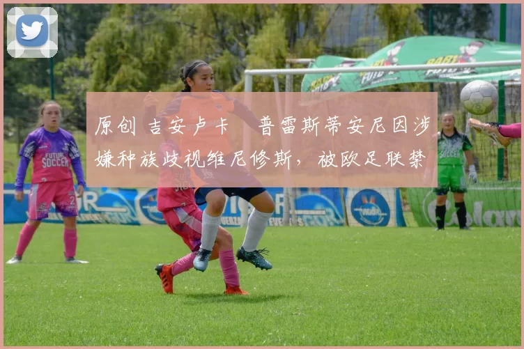 原创 吉安卢卡・普雷斯蒂安尼因涉嫌种族歧视维尼修斯，被欧足联禁赛