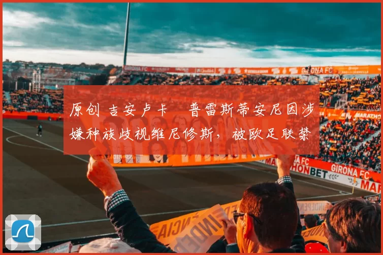 原创 吉安卢卡・普雷斯蒂安尼因涉嫌种族歧视维尼修斯，被欧足联禁赛