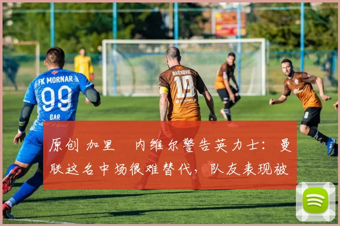 原创 加里・内维尔警告英力士：曼联这名中场很难替代，队友表现被赞 “离谱”