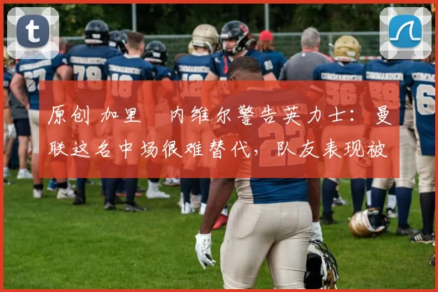 原创 加里・内维尔警告英力士：曼联这名中场很难替代，队友表现被赞 “离谱”