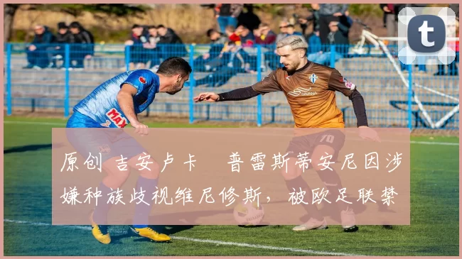 原创 吉安卢卡・普雷斯蒂安尼因涉嫌种族歧视维尼修斯，被欧足联禁赛