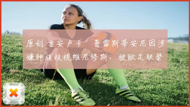 原创 吉安卢卡・普雷斯蒂安尼因涉嫌种族歧视维尼修斯,被欧足联禁赛