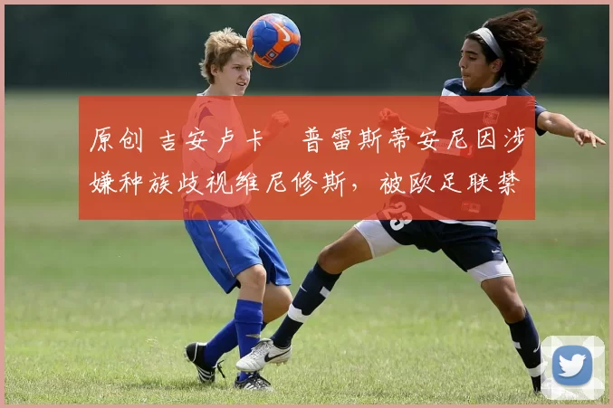 原创 吉安卢卡・普雷斯蒂安尼因涉嫌种族歧视维尼修斯,被欧足联禁赛