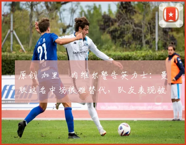 原创 加里・内维尔警告英力士：曼联这名中场很难替代，队友表现被赞 “离谱”