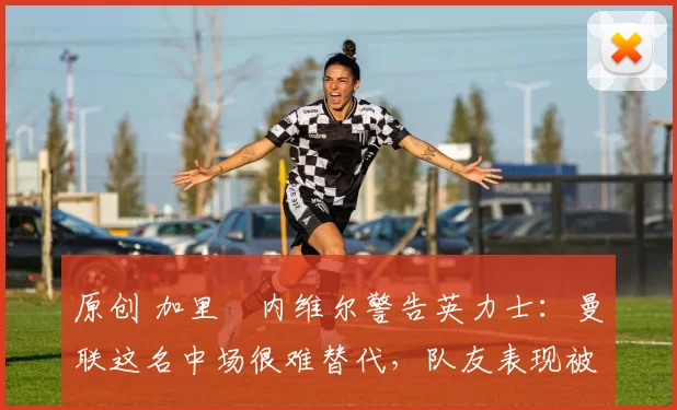 原创 加里・内维尔警告英力士：曼联这名中场很难替代，队友表现被赞 “离谱”