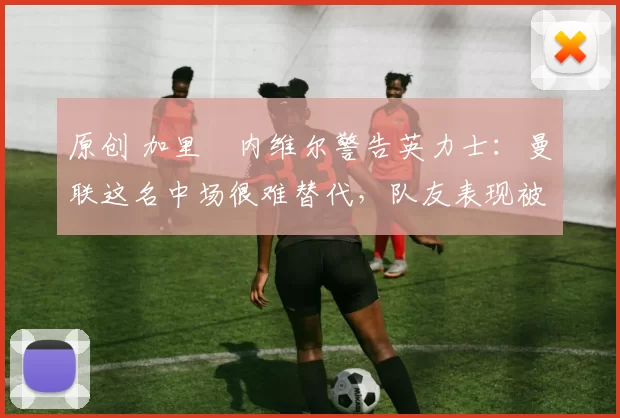 原创 加里・内维尔警告英力士：曼联这名中场很难替代，队友表现被赞 “离谱”