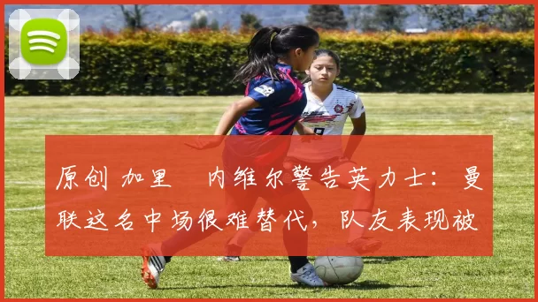 原创 加里・内维尔警告英力士:曼联这名中场很难替代,队友表现被赞 “离谱”