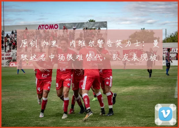 原创 加里・内维尔警告英力士：曼联这名中场很难替代，队友表现被赞 “离谱”