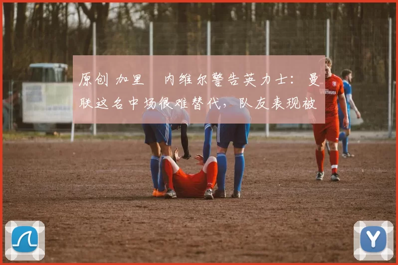 原创 加里・内维尔警告英力士：曼联这名中场很难替代，队友表现被赞 “离谱”