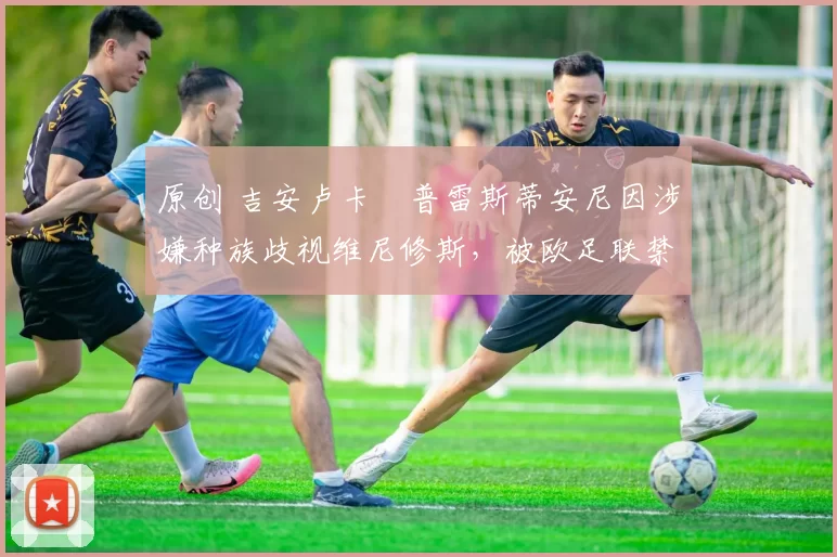 原创 吉安卢卡・普雷斯蒂安尼因涉嫌种族歧视维尼修斯，被欧足联禁赛