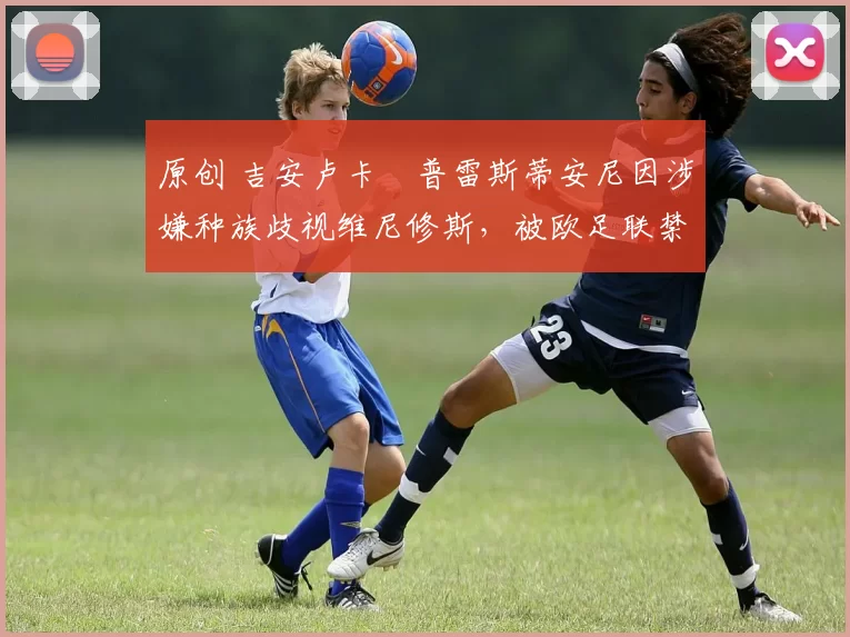 原创 吉安卢卡・普雷斯蒂安尼因涉嫌种族歧视维尼修斯，被欧足联禁赛