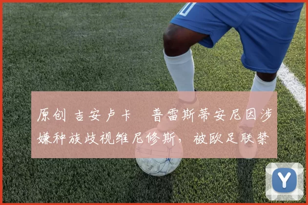 原创 吉安卢卡・普雷斯蒂安尼因涉嫌种族歧视维尼修斯,被欧足联禁赛