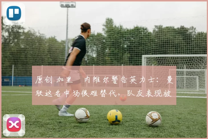 原创 加里・内维尔警告英力士：曼联这名中场很难替代，队友表现被赞 “离谱”