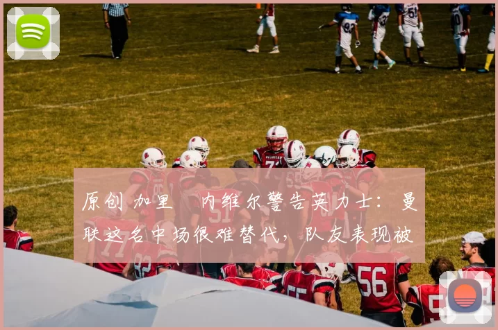 原创 加里・内维尔警告英力士：曼联这名中场很难替代，队友表现被赞 “离谱”