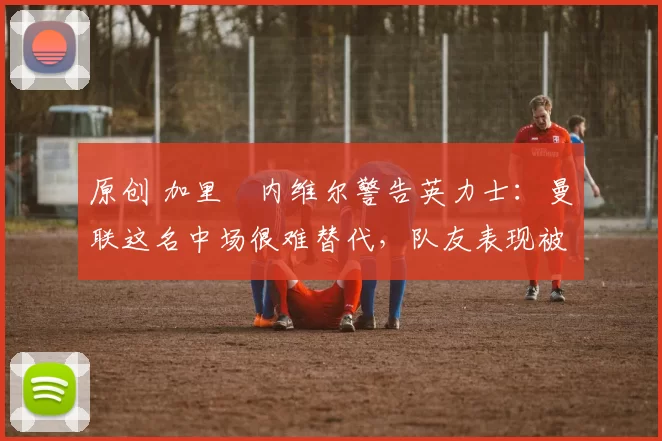 原创 加里・内维尔警告英力士：曼联这名中场很难替代，队友表现被赞 “离谱”