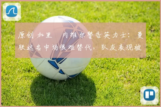 原创 加里・内维尔警告英力士:曼联这名中场很难替代,队友表现被赞 “离谱”