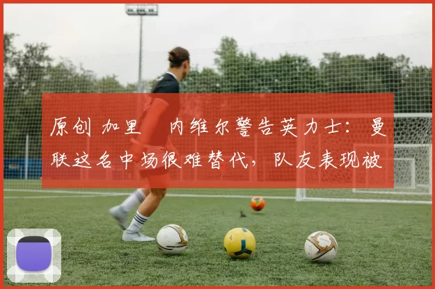 原创 加里・内维尔警告英力士：曼联这名中场很难替代，队友表现被赞 “离谱”