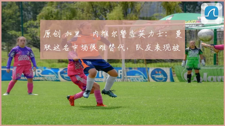 原创 加里・内维尔警告英力士：曼联这名中场很难替代，队友表现被赞 “离谱”