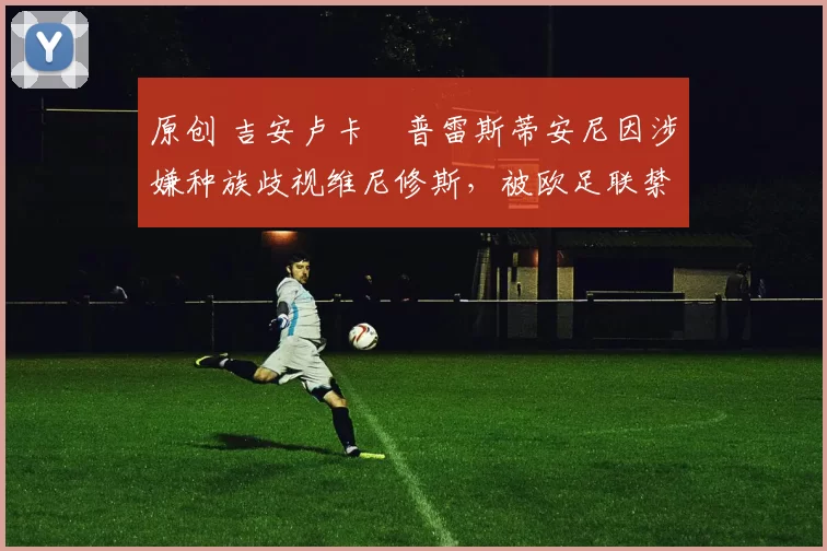 原创 吉安卢卡・普雷斯蒂安尼因涉嫌种族歧视维尼修斯，被欧足联禁赛