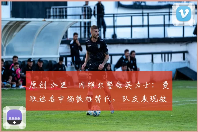 原创 加里・内维尔警告英力士：曼联这名中场很难替代，队友表现被赞 “离谱”