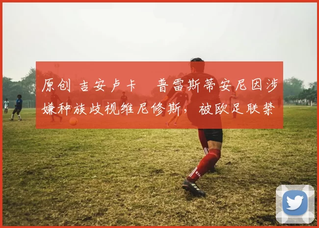 原创 吉安卢卡・普雷斯蒂安尼因涉嫌种族歧视维尼修斯，被欧足联禁赛