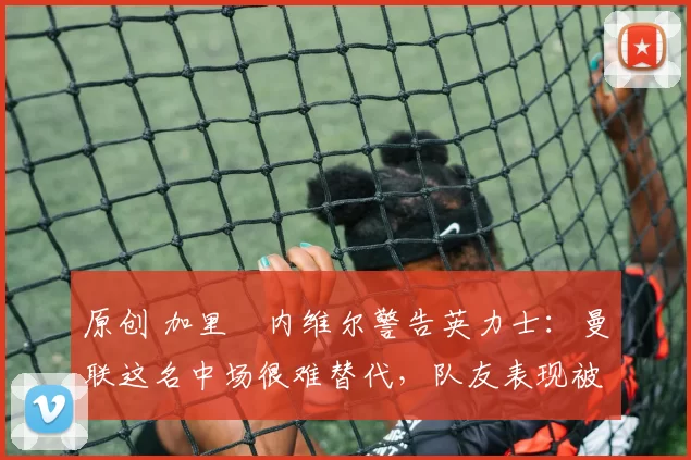 原创 加里・内维尔警告英力士:曼联这名中场很难替代,队友表现被赞 “离谱”