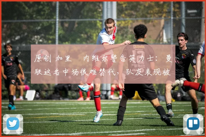 原创 加里・内维尔警告英力士：曼联这名中场很难替代，队友表现被赞 “离谱”