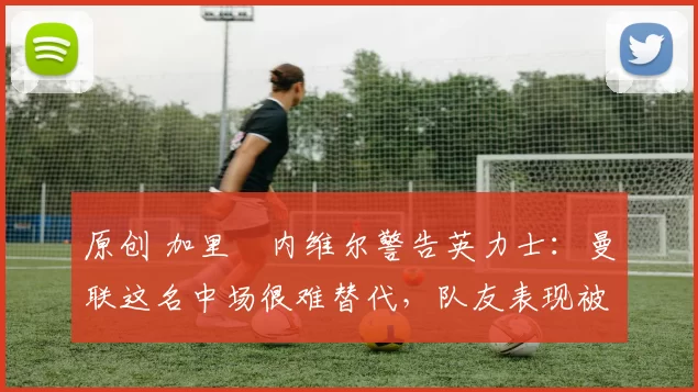 原创 加里・内维尔警告英力士:曼联这名中场很难替代,队友表现被赞 “离谱”