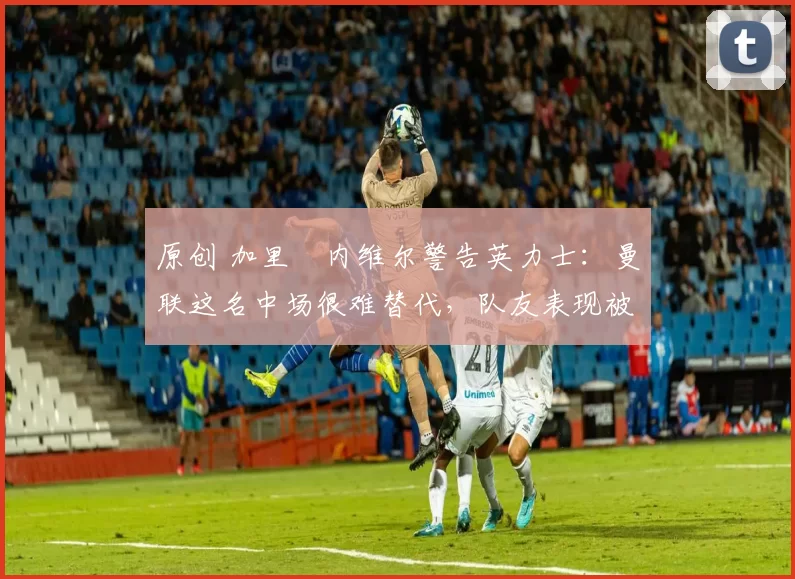 原创 加里・内维尔警告英力士:曼联这名中场很难替代,队友表现被赞 “离谱”