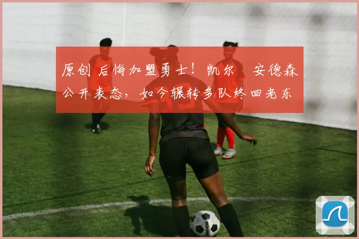 原创 后悔加盟勇士！凯尔・安德森公开表态，如今辗转多队终回老东家