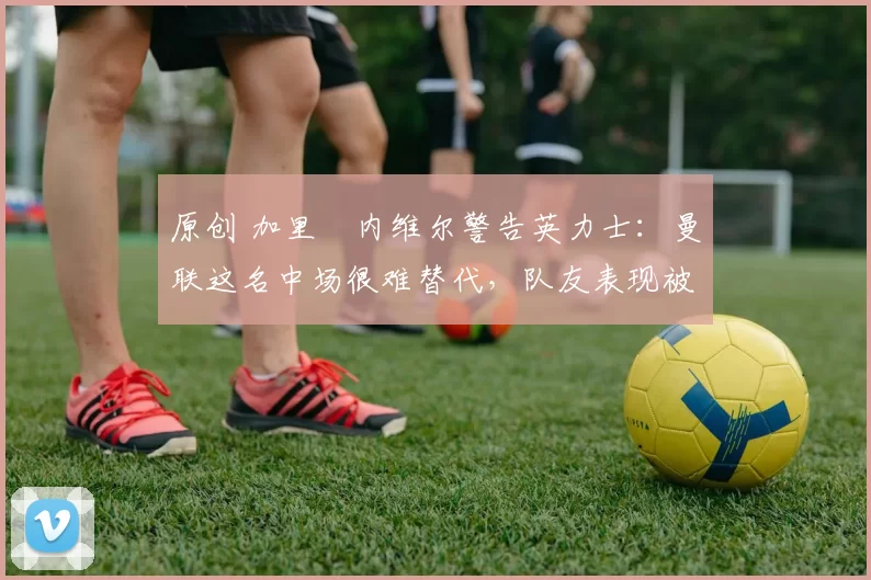 原创 加里・内维尔警告英力士：曼联这名中场很难替代，队友表现被赞 “离谱”