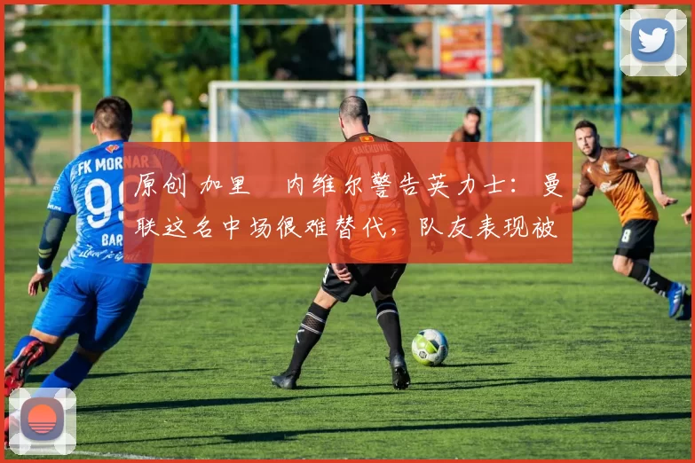 原创 加里・内维尔警告英力士：曼联这名中场很难替代，队友表现被赞 “离谱”