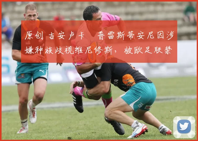 原创 吉安卢卡・普雷斯蒂安尼因涉嫌种族歧视维尼修斯，被欧足联禁赛