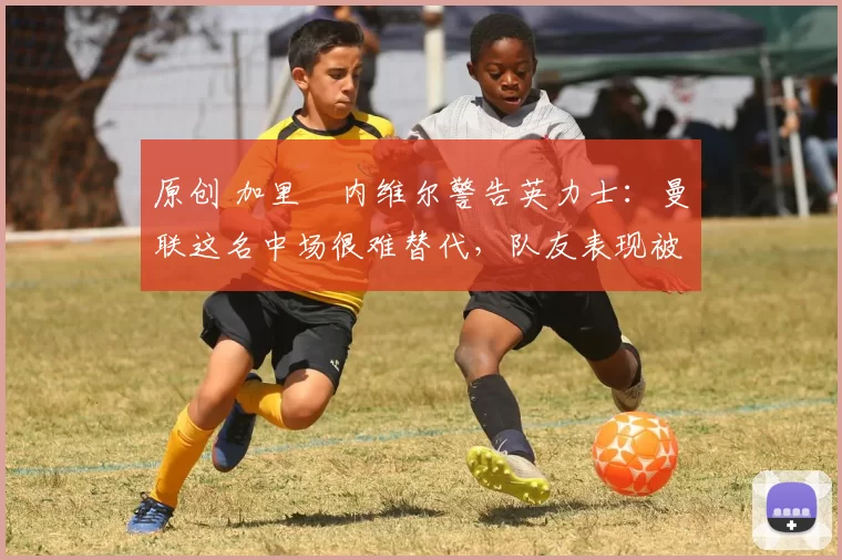 原创 加里・内维尔警告英力士：曼联这名中场很难替代，队友表现被赞 “离谱”