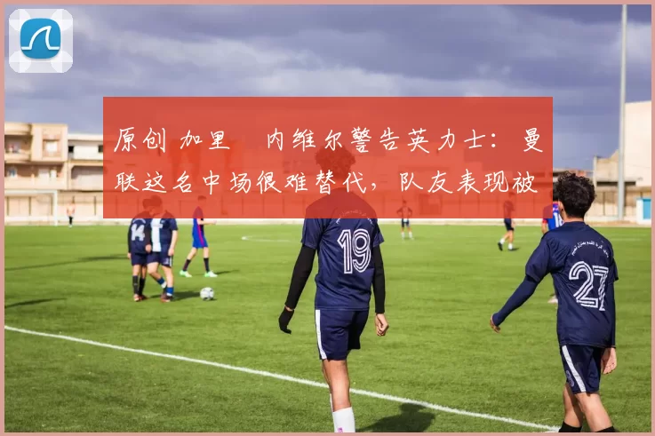 原创 加里・内维尔警告英力士：曼联这名中场很难替代，队友表现被赞 “离谱”