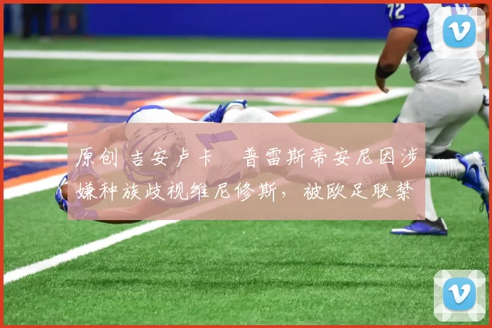 原创 吉安卢卡・普雷斯蒂安尼因涉嫌种族歧视维尼修斯，被欧足联禁赛