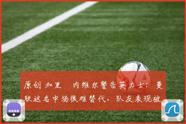 原创 加里・内维尔警告英力士：曼联这名中场很难替代，队友表现被赞 “离谱”