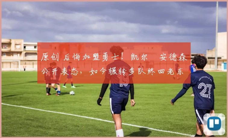 原创 后悔加盟勇士！凯尔・安德森公开表态，如今辗转多队终回老东家