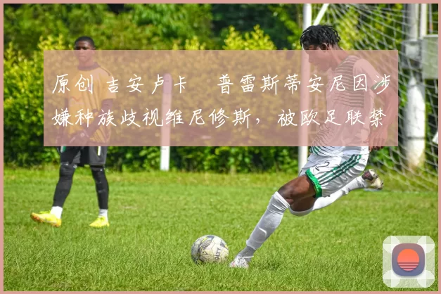 原创 吉安卢卡・普雷斯蒂安尼因涉嫌种族歧视维尼修斯,被欧足联禁赛