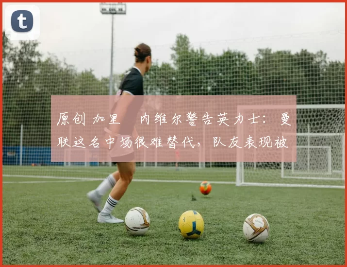 原创 加里・内维尔警告英力士：曼联这名中场很难替代，队友表现被赞 “离谱”